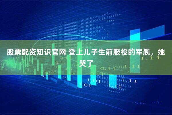 股票配资知识官网 登上儿子生前服役的军舰，她哭了