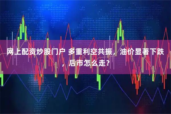 网上配资炒股门户 多重利空共振,油价显著下跌,后市怎么走?