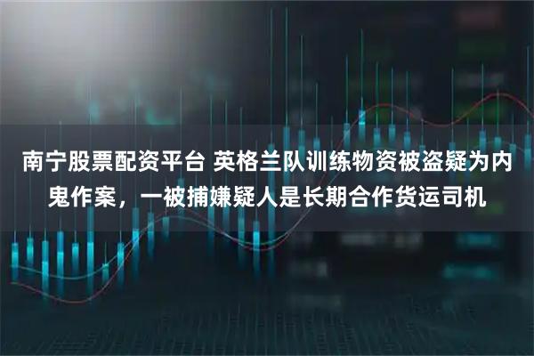 南宁股票配资平台 英格兰队训练物资被盗疑为内鬼作案，一被捕嫌疑人是长期合作货运司机