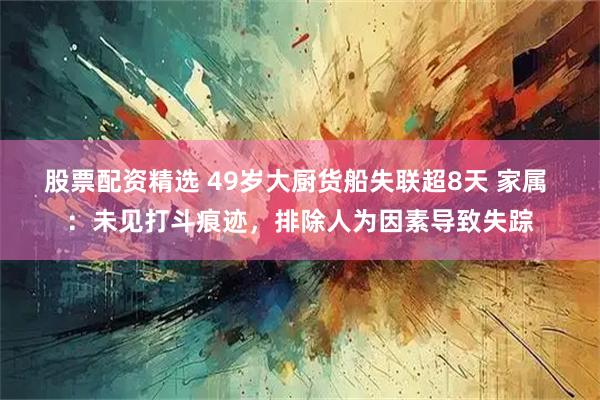 股票配资精选 49岁大厨货船失联超8天 家属 ：未见打斗痕迹，排除人为因素导致失踪