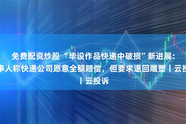 免费配资炒股 “毕设作品快递中破损”新进展：当事人称快递公司愿意全额赔偿，但要求退回雕塑丨云投诉