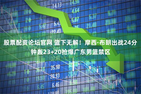 股票配资论坛官网 篮下无解！摩西·布朗出战24分钟轰23+20抢爆广东男篮禁区